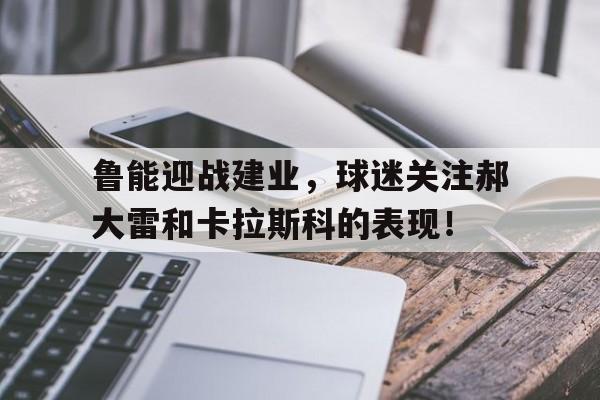 MK体育-鲁能迎战建业，球迷关注郝大雷和卡拉斯科的表现！