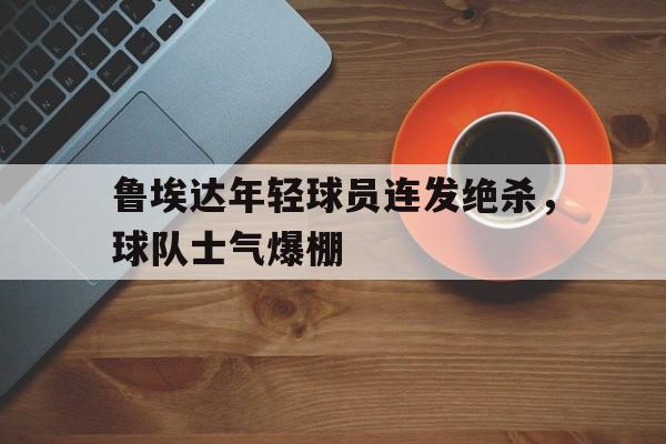 MK体育-鲁埃达年轻球员连发绝杀，球队士气爆棚