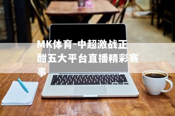 MK体育-中超激战正酣五大平台直播精彩赛事