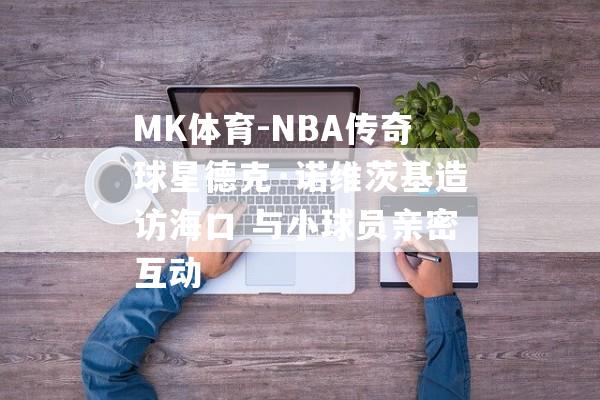 MK体育-NBA传奇球星德克·诺维茨基造访海口 与小球员亲密互动