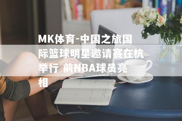 MK体育-中国之旅国际篮球明星邀请赛在杭举行 前NBA球员亮相