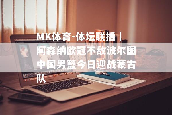 MK体育-体坛联播｜阿森纳欧冠不敌波尔图中国男篮今日迎战蒙古队